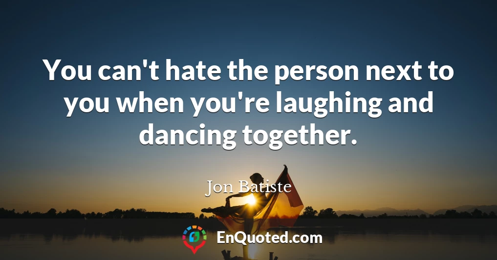 You can't hate the person next to you when you're laughing and dancing together.