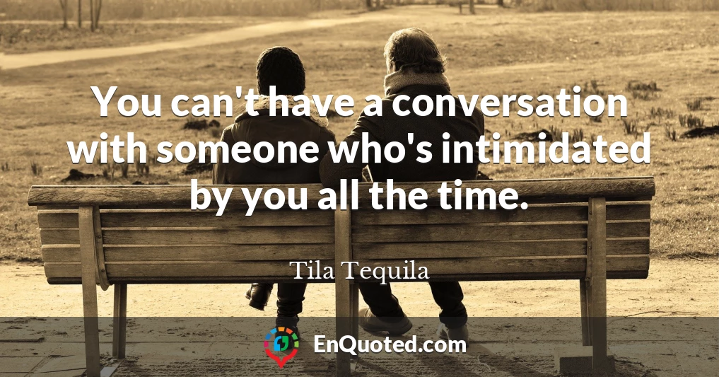 You can't have a conversation with someone who's intimidated by you all the time.