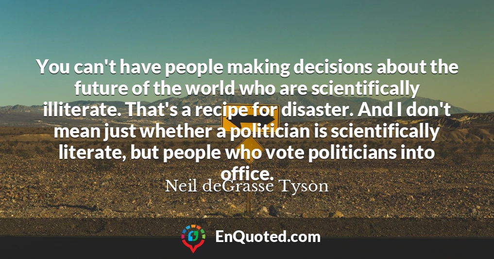 You can't have people making decisions about the future of the world who are scientifically illiterate. That's a recipe for disaster. And I don't mean just whether a politician is scientifically literate, but people who vote politicians into office.