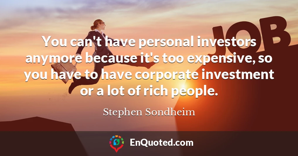 You can't have personal investors anymore because it's too expensive, so you have to have corporate investment or a lot of rich people.