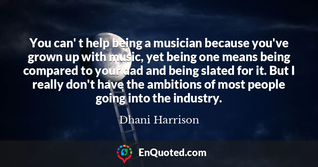 You can' t help being a musician because you've grown up with music, yet being one means being compared to your dad and being slated for it. But I really don't have the ambitions of most people going into the industry.