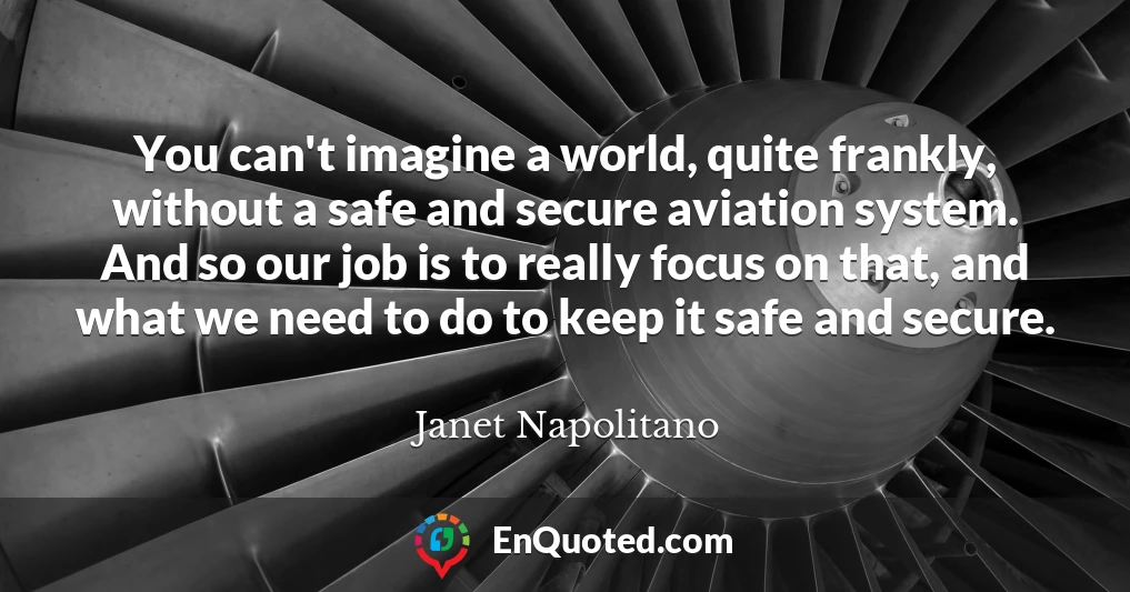 You can't imagine a world, quite frankly, without a safe and secure aviation system. And so our job is to really focus on that, and what we need to do to keep it safe and secure.
