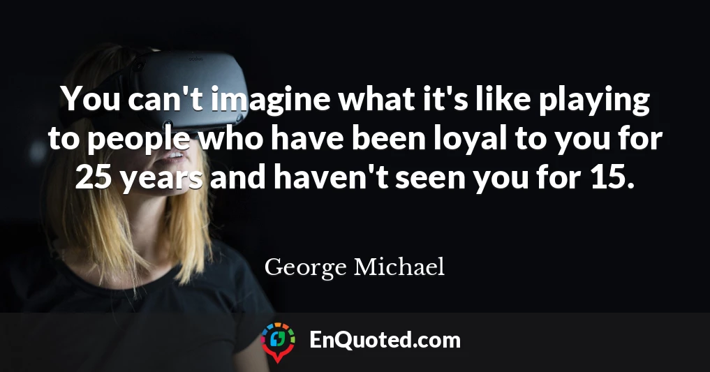 You can't imagine what it's like playing to people who have been loyal to you for 25 years and haven't seen you for 15.