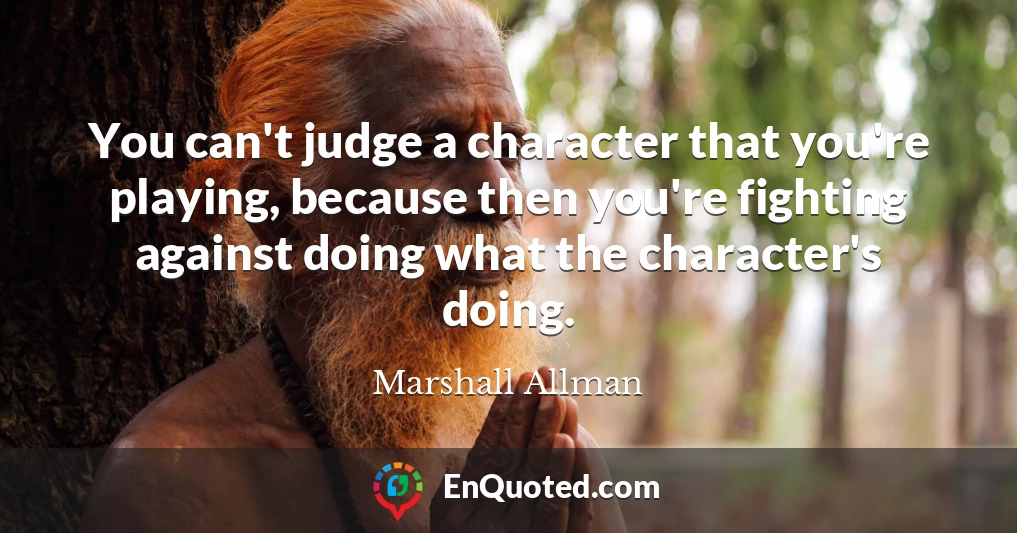 You can't judge a character that you're playing, because then you're fighting against doing what the character's doing.
