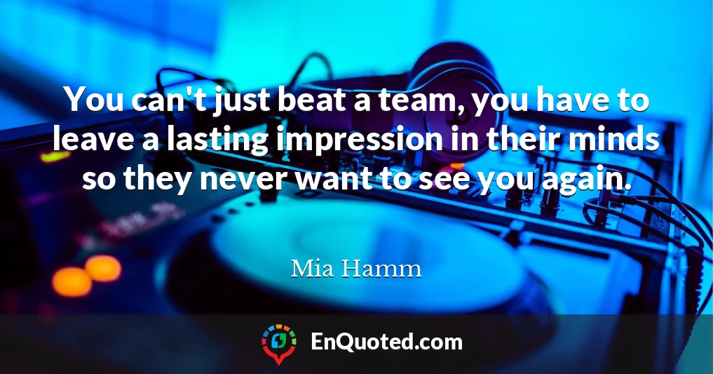 You can't just beat a team, you have to leave a lasting impression in their minds so they never want to see you again.