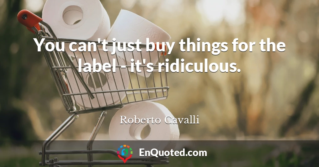 You can't just buy things for the label - it's ridiculous.