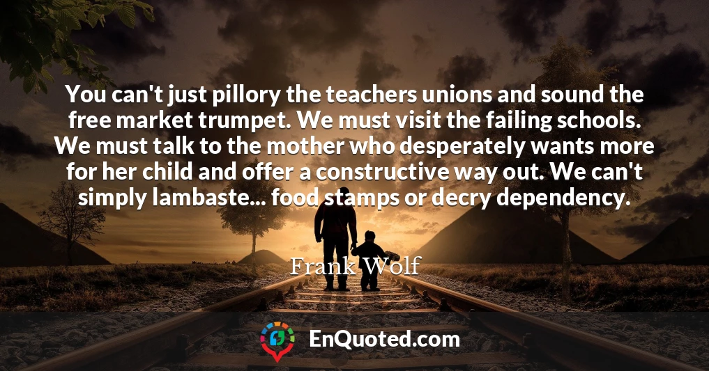 You can't just pillory the teachers unions and sound the free market trumpet. We must visit the failing schools. We must talk to the mother who desperately wants more for her child and offer a constructive way out. We can't simply lambaste... food stamps or decry dependency.