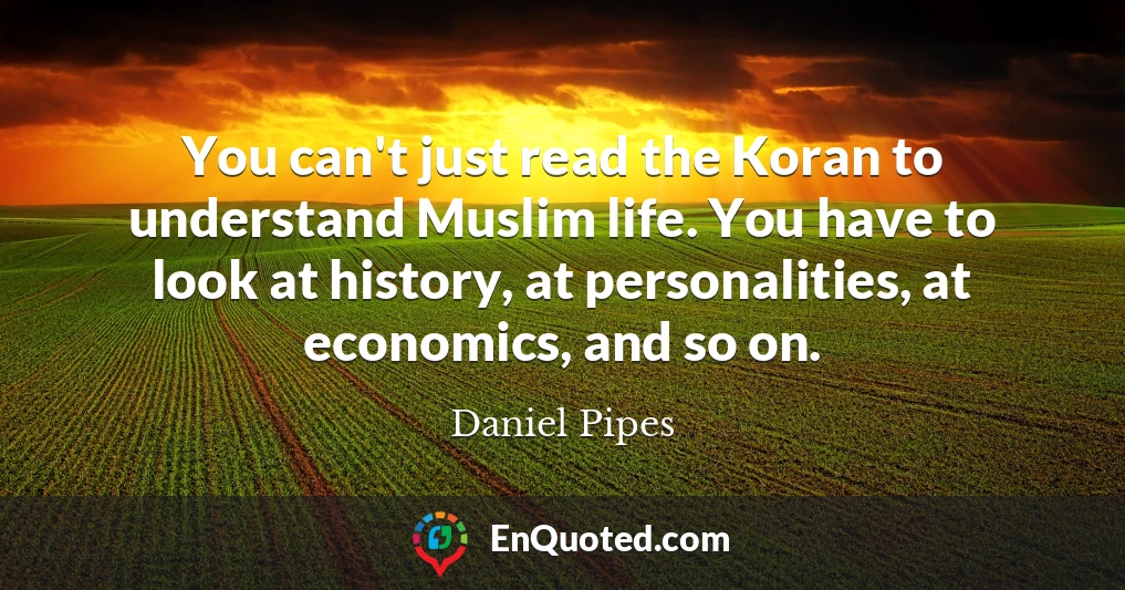 You can't just read the Koran to understand Muslim life. You have to look at history, at personalities, at economics, and so on.