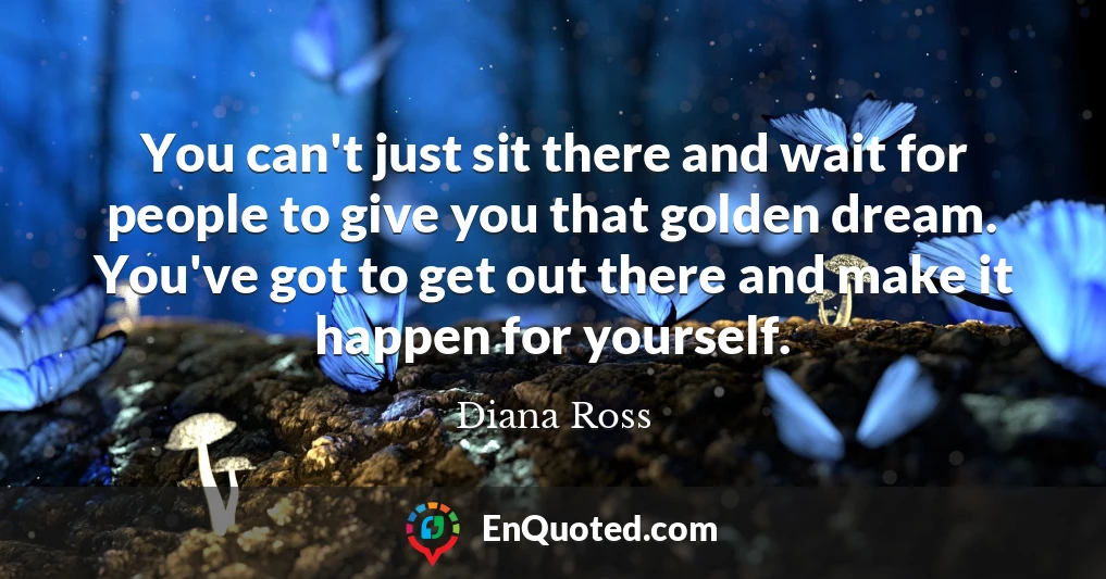 You can't just sit there and wait for people to give you that golden dream. You've got to get out there and make it happen for yourself.
