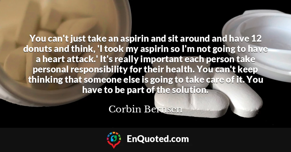 You can't just take an aspirin and sit around and have 12 donuts and think, 'I took my aspirin so I'm not going to have a heart attack.' It's really important each person take personal responsibility for their health. You can't keep thinking that someone else is going to take care of it. You have to be part of the solution.