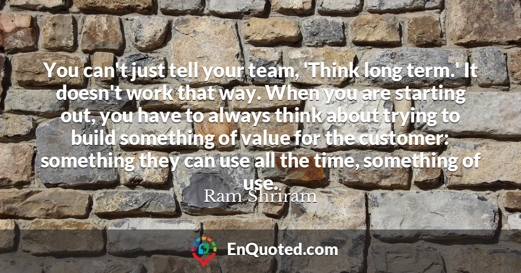 You can't just tell your team, 'Think long term.' It doesn't work that way. When you are starting out, you have to always think about trying to build something of value for the customer: something they can use all the time, something of use.