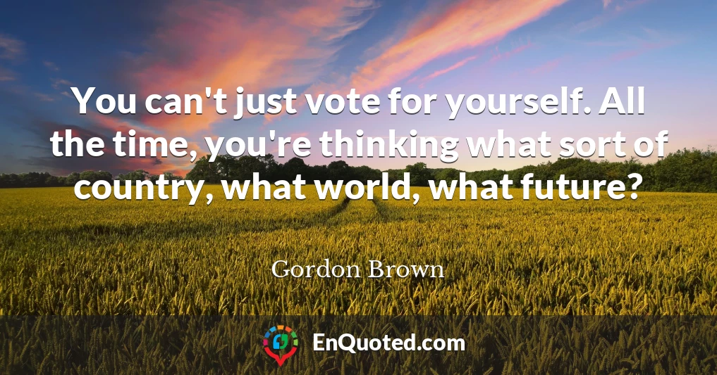 You can't just vote for yourself. All the time, you're thinking what sort of country, what world, what future?