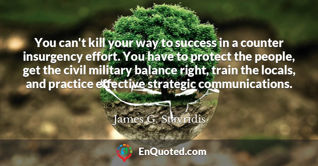 You can't kill your way to success in a counter insurgency effort. You have to protect the people, get the civil military balance right, train the locals, and practice effective strategic communications.
