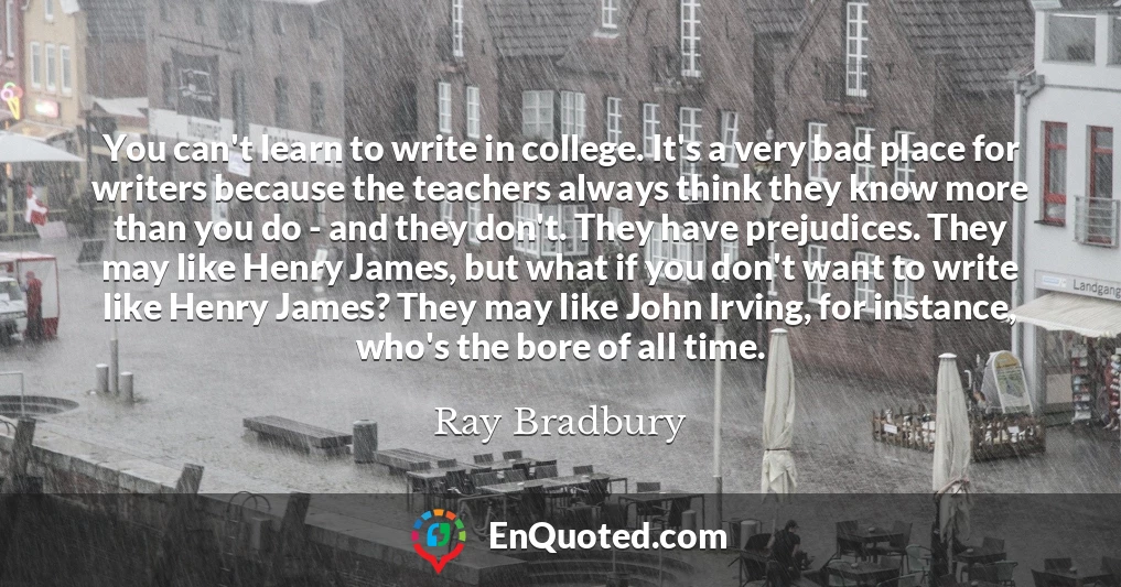 You can't learn to write in college. It's a very bad place for writers because the teachers always think they know more than you do - and they don't. They have prejudices. They may like Henry James, but what if you don't want to write like Henry James? They may like John Irving, for instance, who's the bore of all time.