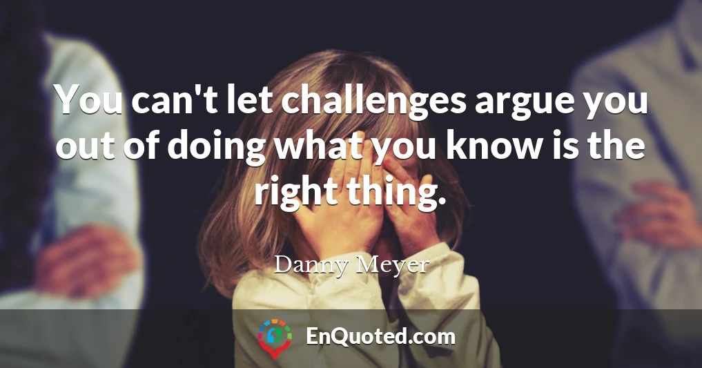 You can't let challenges argue you out of doing what you know is the right thing.