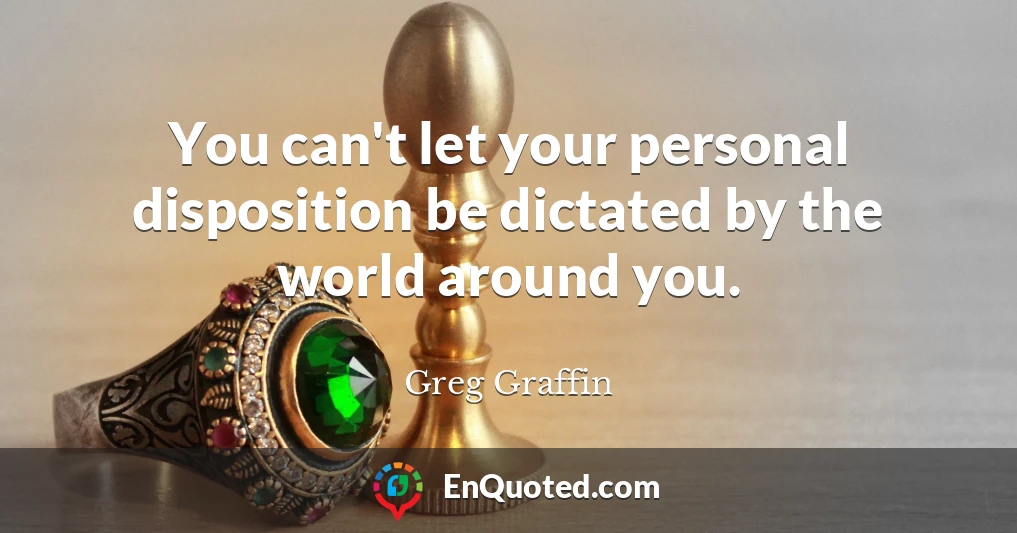 You can't let your personal disposition be dictated by the world around you.