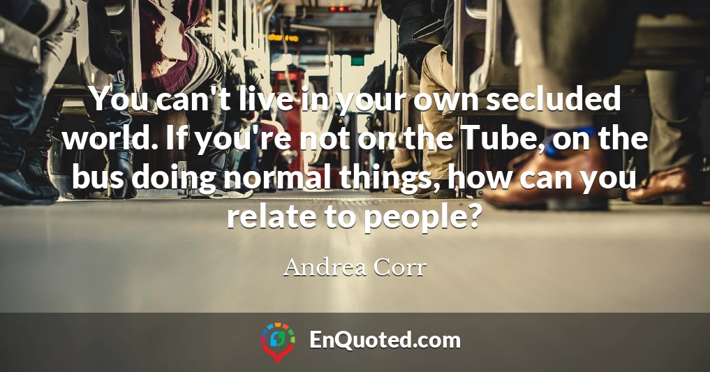 You can't live in your own secluded world. If you're not on the Tube, on the bus doing normal things, how can you relate to people?