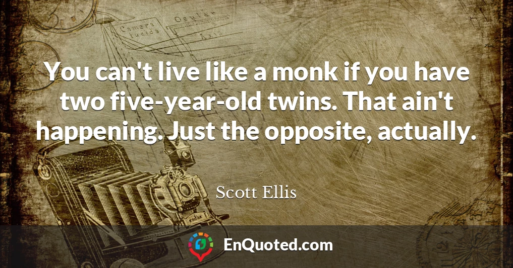 You can't live like a monk if you have two five-year-old twins. That ain't happening. Just the opposite, actually.