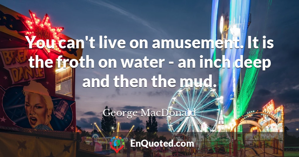 You can't live on amusement. It is the froth on water - an inch deep and then the mud.