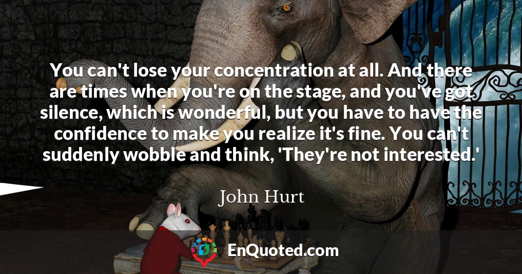 You can't lose your concentration at all. And there are times when you're on the stage, and you've got silence, which is wonderful, but you have to have the confidence to make you realize it's fine. You can't suddenly wobble and think, 'They're not interested.'