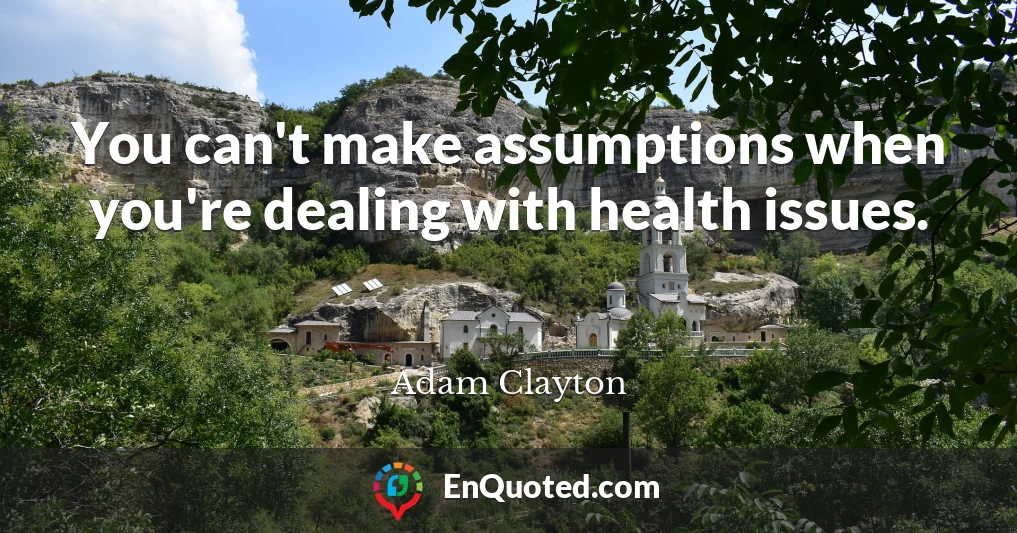 You can't make assumptions when you're dealing with health issues.
