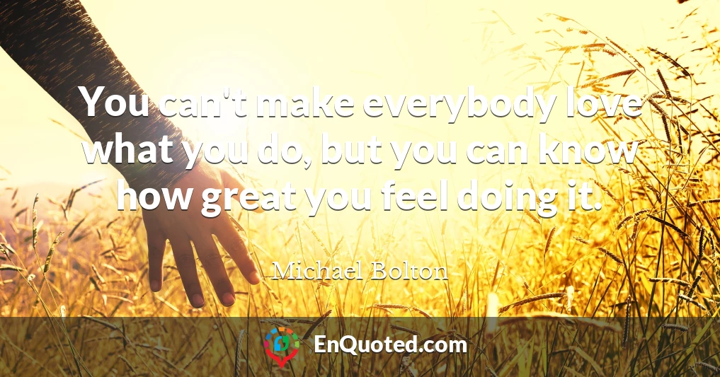 You can't make everybody love what you do, but you can know how great you feel doing it.