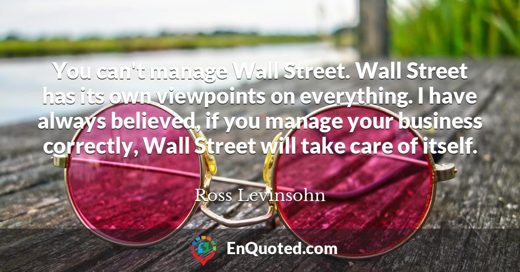 You can't manage Wall Street. Wall Street has its own viewpoints on everything. I have always believed, if you manage your business correctly, Wall Street will take care of itself.