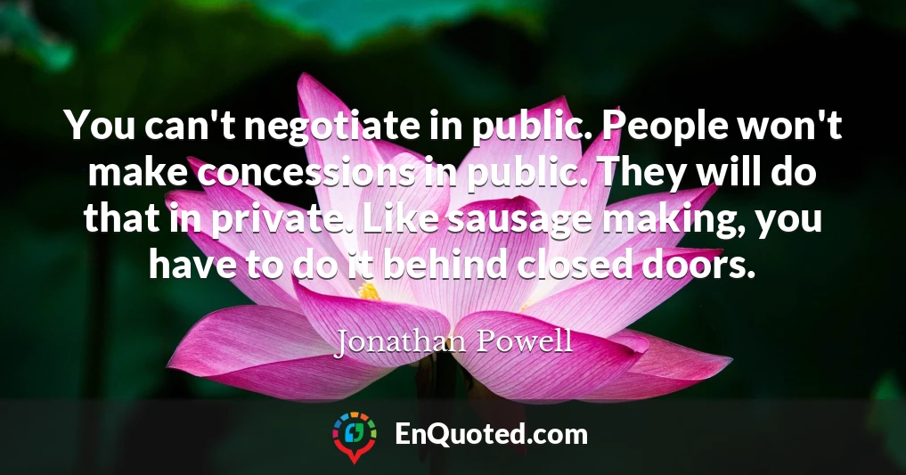You can't negotiate in public. People won't make concessions in public. They will do that in private. Like sausage making, you have to do it behind closed doors.