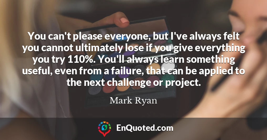 You can't please everyone, but I've always felt you cannot ultimately lose if you give everything you try 110%. You'll always learn something useful, even from a failure, that can be applied to the next challenge or project.