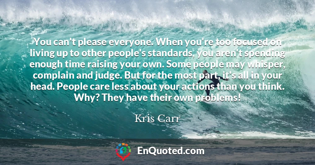You can't please everyone. When you're too focused on living up to other people's standards, you aren't spending enough time raising your own. Some people may whisper, complain and judge. But for the most part, it's all in your head. People care less about your actions than you think. Why? They have their own problems!