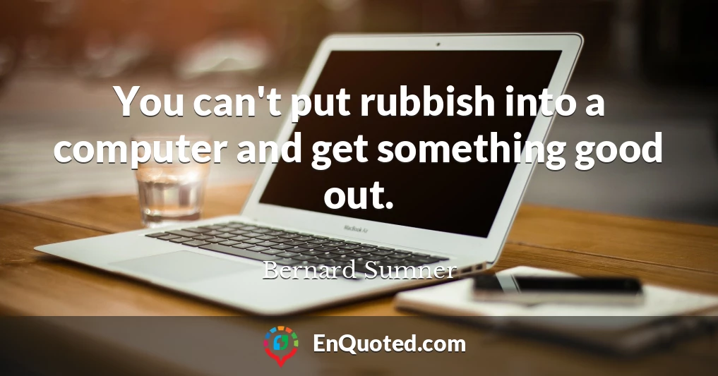 You can't put rubbish into a computer and get something good out.