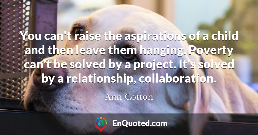 You can't raise the aspirations of a child and then leave them hanging. Poverty can't be solved by a project. It's solved by a relationship, collaboration.