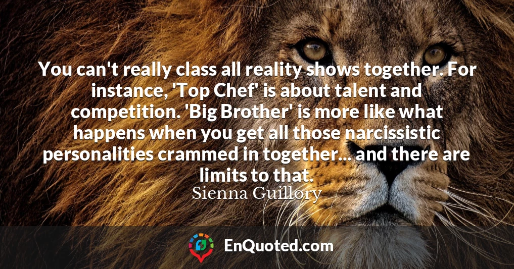 You can't really class all reality shows together. For instance, 'Top Chef' is about talent and competition. 'Big Brother' is more like what happens when you get all those narcissistic personalities crammed in together... and there are limits to that.