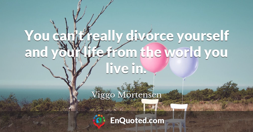 You can't really divorce yourself and your life from the world you live in.