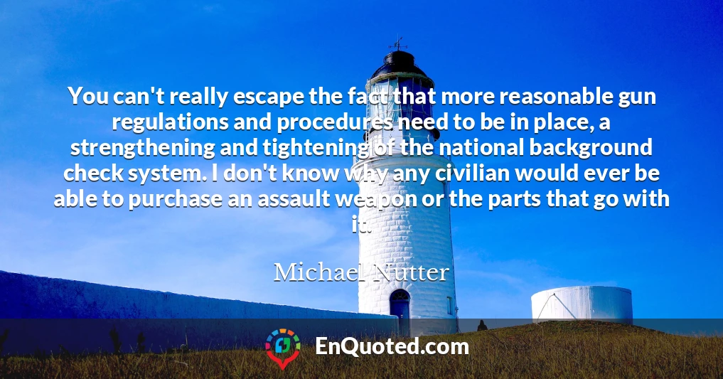 You can't really escape the fact that more reasonable gun regulations and procedures need to be in place, a strengthening and tightening of the national background check system. I don't know why any civilian would ever be able to purchase an assault weapon or the parts that go with it.