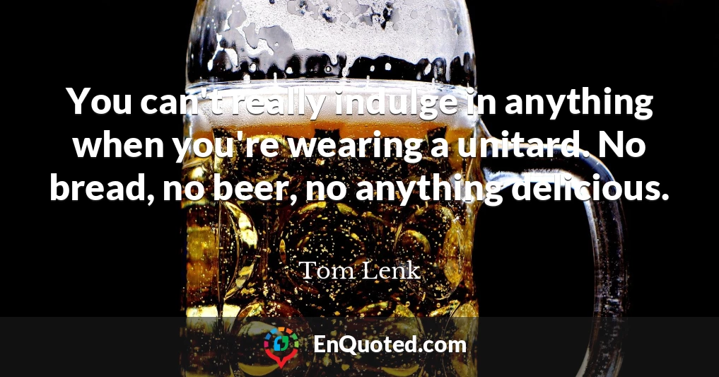 You can't really indulge in anything when you're wearing a unitard. No bread, no beer, no anything delicious.
