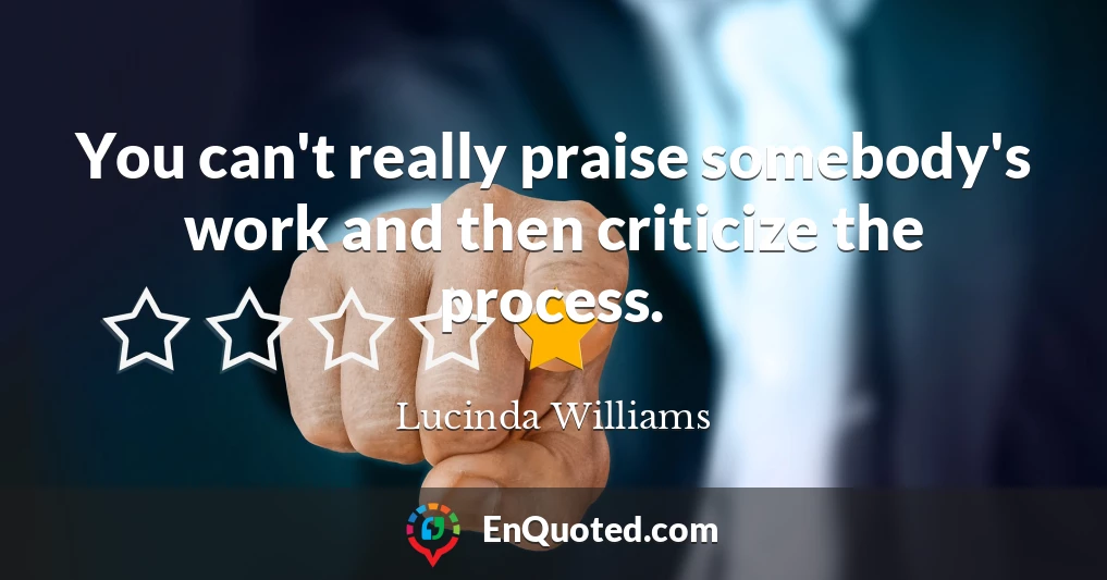 You can't really praise somebody's work and then criticize the process.