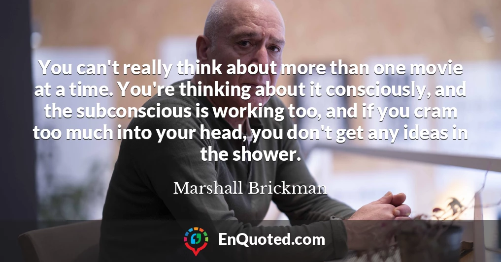 You can't really think about more than one movie at a time. You're thinking about it consciously, and the subconscious is working too, and if you cram too much into your head, you don't get any ideas in the shower.