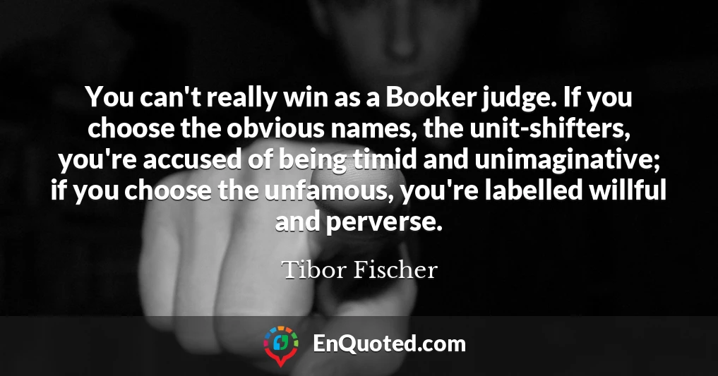 You can't really win as a Booker judge. If you choose the obvious names, the unit-shifters, you're accused of being timid and unimaginative; if you choose the unfamous, you're labelled willful and perverse.