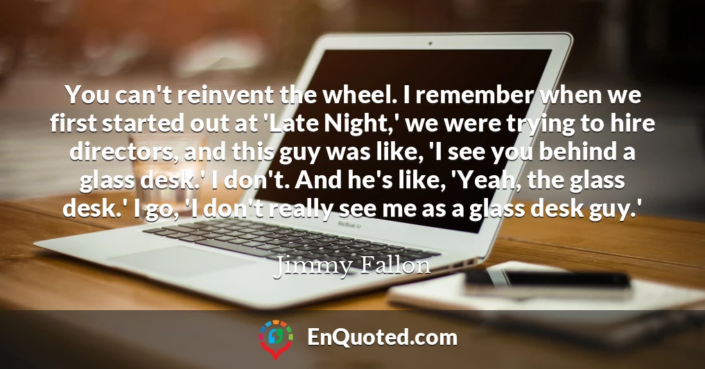 You can't reinvent the wheel. I remember when we first started out at 'Late Night,' we were trying to hire directors, and this guy was like, 'I see you behind a glass desk.' I don't. And he's like, 'Yeah, the glass desk.' I go, 'I don't really see me as a glass desk guy.'