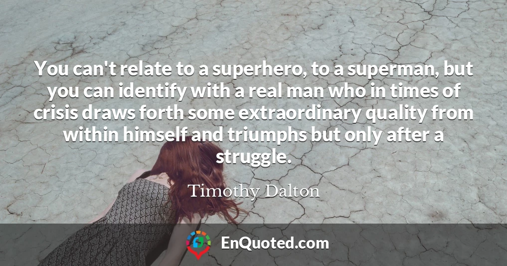 You can't relate to a superhero, to a superman, but you can identify with a real man who in times of crisis draws forth some extraordinary quality from within himself and triumphs but only after a struggle.