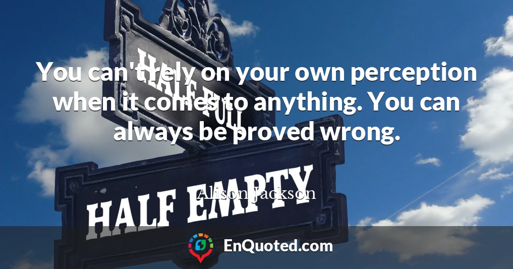 You can't rely on your own perception when it comes to anything. You can always be proved wrong.