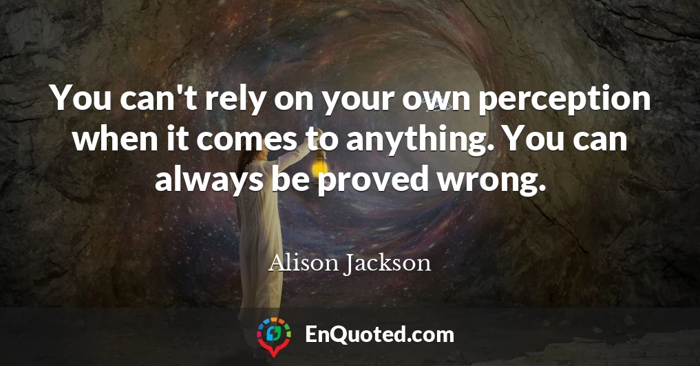 You can't rely on your own perception when it comes to anything. You can always be proved wrong.