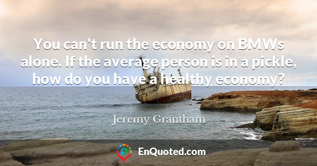 You can't run the economy on BMWs alone. If the average person is in a pickle, how do you have a healthy economy?
