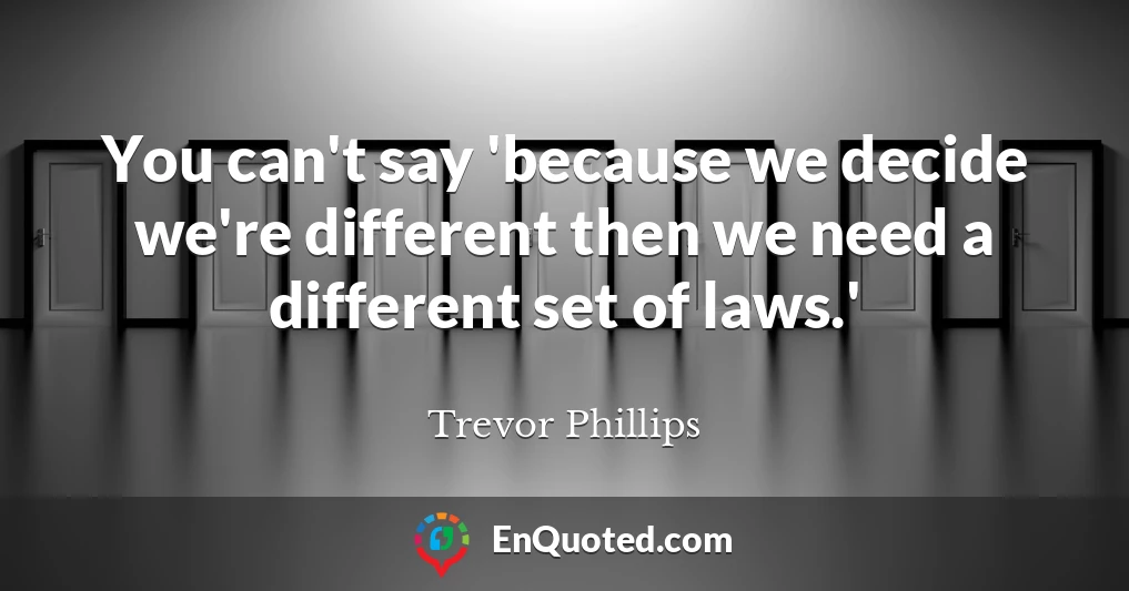 You can't say 'because we decide we're different then we need a different set of laws.'