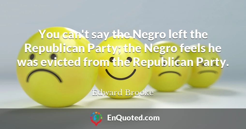You can't say the Negro left the Republican Party; the Negro feels he was evicted from the Republican Party.