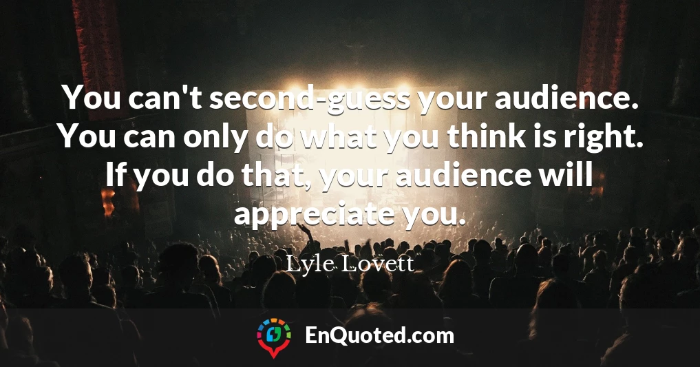 You can't second-guess your audience. You can only do what you think is right. If you do that, your audience will appreciate you.