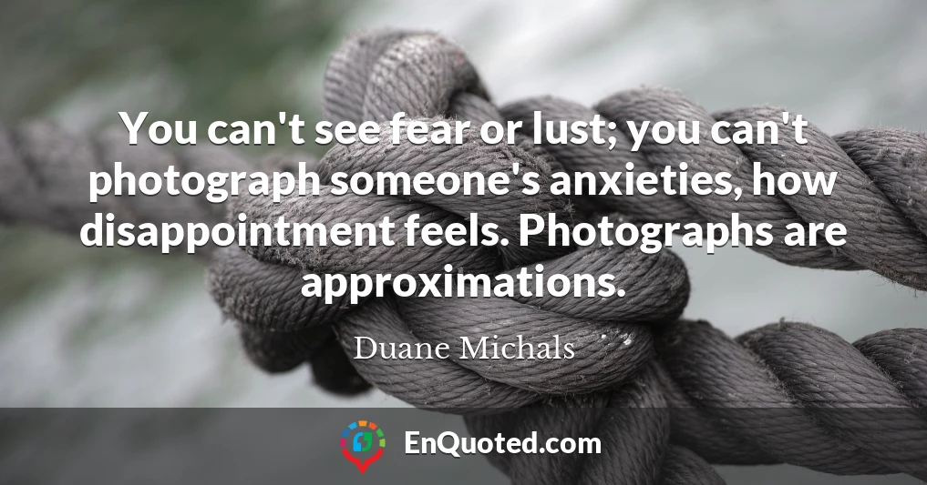 You can't see fear or lust; you can't photograph someone's anxieties, how disappointment feels. Photographs are approximations.