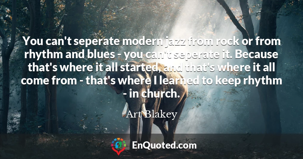 You can't seperate modern jazz from rock or from rhythm and blues - you can't seperate it. Because that's where it all started, and that's where it all come from - that's where I learned to keep rhythm - in church.