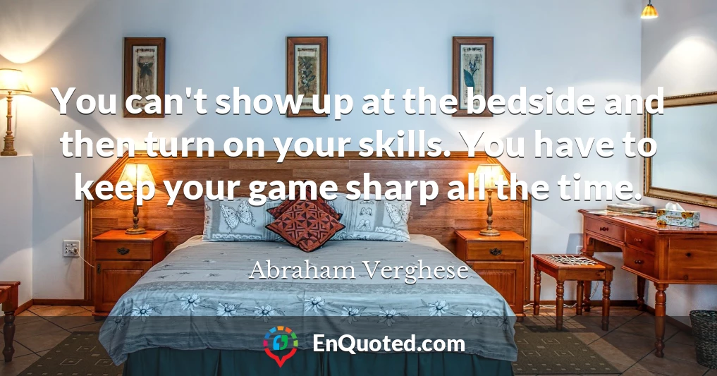 You can't show up at the bedside and then turn on your skills. You have to keep your game sharp all the time.